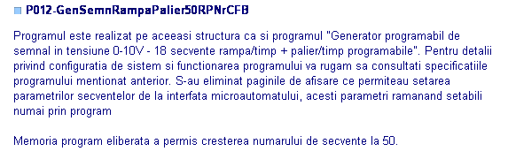Text Box: ■ P012-GenSemnRampaPalier50RPNrCFB

Programul este realizat pe aceeasi structura ca si programul "Generator programabil de 
semnal in tensiune 0-10V - 18 secvente rampa/timp + palier/timp programabile". Pentru detalii 
privind configuratia de sistem si functionarea programului va rugam sa consultati specificatiile
programului mentionat anterior. S-au eliminat paginile de afisare ce permiteau setarea 
parametrilor secventelor de la interfata microautomatului, acesti parametri ramanand setabili
numai prin program

Memoria program eliberata a permis cresterea numarului de secvente la 50.

