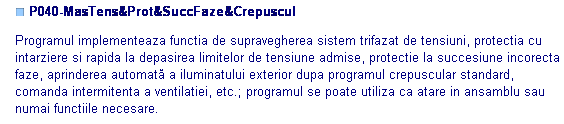 Text Box: ■ P040-MasTens&Prot&SuccFaze&Crepuscul

Programul implementeaza functia de supravegherea sistem trifazat de tensiuni, protectia cu intarziere si rapida la depasirea limitelor de tensiune admise, protectie la succesiune incorecta faze, aprinderea automată a iluminatului exterior dupa programul crepuscular standard, comanda intermitenta a ventilatiei, etc.; programul se poate utiliza ca atare in ansamblu sau numai functiile necesare. 

