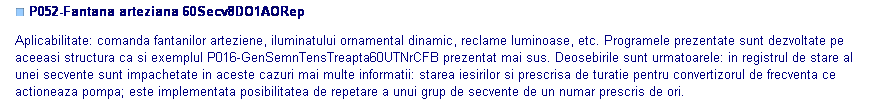 Text Box: ■ P052-Fantana arteziana 60Secv8DO1AORep

Aplicabilitate: comanda fantanilor arteziene, iluminatului ornamental dinamic, reclame luminoase, etc. Programele prezentate sunt dezvoltate pe aceeasi structura ca si exemplul P016-GenSemnTensTreapta60UTNrCFB prezentat mai sus. Deosebirile sunt urmatoarele: in registrul de stare al unei secvente sunt impachetate in aceste cazuri mai multe informatii: starea iesirilor si prescrisa de turatie pentru convertizorul de frecventa ce actioneaza pompa; este implementata posibilitatea de repetare a unui grup de secvente de un numar prescris de ori.

 

