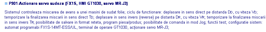 Text Box: ■ P901-Actionare servo sudeza (FX1S, HMI GT1030, servo MR-J3)

Sistemul controleaza miscarea de avans a unei masini de sudat folie; ciclu de functionare: deplasare in sens direct pe distanda DD, cu viteza VD; temporizare la finalizarea miscarii in sens direct TD; deplasare in sens invers (reverse) pe distanta DR, cu viteza VR; temporizare la finalizarea miscarii in sens invers TR; posibilitate de salvare in format reteta, program piesa/produs; posibilitate de comanda in mod Jog; functii test; configuratie sistem: automat programabi FX1S-14MT-ESS/UL, terminal de operare GT1030, acţionare servo MR-J3;



 

