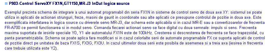 Text Box: ■ P903-Control ServoXY FX1N,GT1150,MR-J3 InOut logica source

Exemplul prezinta schema de integrare a unui automat programabil din seria FX1N in sisteme de control servo de doua axe XY: sistemul se poate utiliza in aplicatii de actionari strunguri, freze, masini de gaurit in coordonate sau alte aplicatii ce presupune controlul de pozitie in doua axe. Este exemplificata interfatarea in logica source cu driverele servo MR-J3, dar schema este aplicabila si in cazul MR-E sau a convertizoarelor de frecventa FR-A700 ce permit functionarea si in modul servo. Comanda fiecarei actionari servo se face digital cu doua semnale: impuls si sens. Frecventa maxima suportata de iesirile speciale Y0, Y1 ale automatului FX1N este de 100kHz. Cresterea si descresterea de frecventa se face trapezoidal, cu panta parametrizabila. Schema se poate aplica fara modificari si in cazul celorlalte serii de automate programabile FX ce suporta aplicatii de control de pozitie direct pe unitatea de baza FX1S, FX3G, FX3U. In cazul ultimelor doua serii este posibila de asemenea si a treia axa (iesirea in frecventa care trebuie utilizata este Y2).