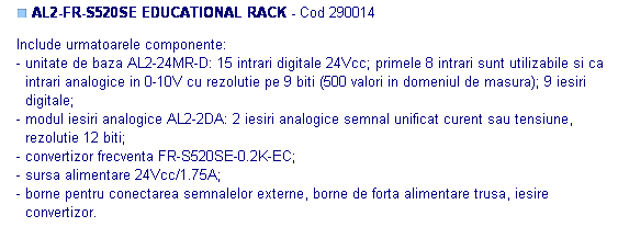 Text Box: ■ AL2-FR-S520SE EDUCATIONAL RACK - Cod 290014

Include urmatoarele componente: 
- unitate de baza AL2-24MR-D: 15 intrari digitale 24Vcc; primele 8 intrari sunt utilizabile si ca
  intrari analogice in 0-10V cu rezolutie pe 9 biti (500 valori in domeniul de masura); 9 iesiri 
  digitale;
- modul iesiri analogice AL2-2DA: 2 iesiri analogice semnal unificat curent sau tensiune, 
  rezolutie 12 biti;
- convertizor frecventa FR-S520SE-0.2K-EC;
- sursa alimentare 24Vcc/1.75A;
- borne pentru conectarea semnalelor externe, borne de forta alimentare trusa, iesire
  convertizor.