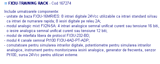 Text Box: ■ FX3U-TRAINING RACK - Cod 167274

Include urmatoarele componente: 
- unitate de baza FX3U-16MR/ES: 8 intrari digitale 24Vcc utilizabile ca intrari standard si/sau
  ca intrari de numarare rapida; 8 iesiri digitale pe releu 2A;
- modul analogic mixt FX2N-5A: 4 intrari analogice semnal unificat curent sau tensiune 16 biti,
  o iesire analogica semnal unificat curent sau tensiune 12 biti;
- modul de interfata libera de protocol FX3U-232-BD;
- modul 4 canale semnal Pt100 FX3U-4AD-PT-ADP;
- comutatoare pentru simularea intrarilor digitale, potentiometre pentru simularea intrarilor
  analogice, instrument pentru monitorizarea iesirii analogice, generator de frecventa, senzor
  Pt100, sursa 24Vcc pentru utilizari externe. 