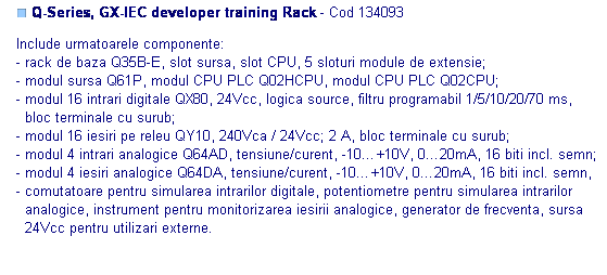 Text Box: ■ Q-Series, GX-IEC developer training Rack - Cod 134093 

Include urmatoarele componente: 
- rack de baza Q35B-E, slot sursa, slot CPU, 5 sloturi module de extensie;
- modul sursa Q61P, modul CPU PLC Q02HCPU, modul CPU PLC Q02CPU;
- modul 16 intrari digitale QX80, 24Vcc, logica source, filtru programabil 1/5/10/20/70 ms, 
  bloc terminale cu surub;
- modul 16 iesiri pe releu QY10, 240Vca / 24Vcc; 2 A, bloc terminale cu surub;
- modul 4 intrari analogice Q64AD, tensiune/curent, -10…+10V, 0…20mA, 16 biti incl. semn;
- modul 4 iesiri analogice Q64DA, tensiune/curent, -10…+10V, 0…20mA, 16 biti incl. semn,
- comutatoare pentru simularea intrarilor digitale, potentiometre pentru simularea intrarilor 
  analogice, instrument pentru monitorizarea iesirii analogice, generator de frecventa, sursa
  24Vcc pentru utilizari externe.