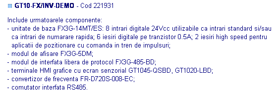 Text Box: ■ GT10-FX/INV-DEMO - Cod 221931

Include urmatoarele componente: 
- unitate de baza FX3G-14MT/ES: 8 intrari digitale 24Vcc utilizabile ca intrari standard si/sau
  ca intrari de numarare rapida; 6 iesiri digitale pe tranzistor 0.5A; 2 iesiri high speed pentru
  aplicatii de pozitionare cu comanda in tren de impulsuri;
- modul de afisare FX3G-5DM;
- modul de interfata libera de protocol FX3G-485-BD;
- terminale HMI grafice cu ecran senzorial GT1045-QSBD, GT1020-LBD; 
- convertizor de frecventa FR-D720S-008-EC;
- comutator interfata RS485. 