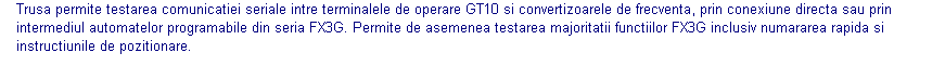 Text Box: Trusa permite testarea comunicatiei seriale intre terminalele de operare GT10 si convertizoarele de frecventa, prin conexiune directa sau prin intermediul automatelor programabile din seria FX3G. Permite de asemenea testarea majoritatii functiilor FX3G inclusiv numararea rapida si instructiunile de pozitionare.  
