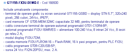 Text Box: ■ GT1155-FX3U-DEMO-E - Cod 166500 

Include urmatoarele componente:
- terminal de operare grafic cu ecran senzorial GT1155-QSBD – display STN 5.7”, 320x240
  pixeli, 256 culori, 24Vcc, IP67F;
- card memorie CF GT05-MEM-32MC capacitate 32 MB, pentru terminalul de operare
- cablu conexiune terminal de operare-automat programabil GT01-C10R4-8P;
- automat programabil FX3U-16MR/ES – alimentare 100-240 Vca, 8 intrari 24 Vcc, 8 iesiri 
  pe releu 2 A;
- modul display FX3U-7DM;
- caseta memorie FX3U-FLROM-16 – Flash-RAM, 16 k pasi program, pentru PLC FX3U;
- cablu programare GT09-C20USB-5P;
- sursa 24 Vcc FX2N-20PSU, max. 2 A.
