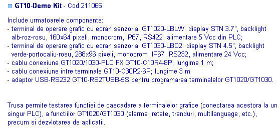 Text Box: ■ GT10-Demo Kit - Cod 211066 

Include urmatoarele componente:
- terminal de operare grafic cu ecran senzorial GT1020-LBLW: display STN 3.7”, backlight
  alb-roz-rosu, 160x64 pixeli, monocrom, IP67, RS422, alimentare 5 Vcc din PLC;
- terminal de operare grafic cu ecran senzorial GT1030-LBD2: display STN 4.5”, backlight
  verde-portocaliu-rosu, 288x96 pixeli, monocrom, IP67, RS232, alimentare 24 Vcc;
- cablu conexiune GT1020/1030-PLC FX GT10-C10R4-8P; lungime 1 m;
- cablu conexiune intre terminale GT10-C30R2-6P; lungime 3 m
- adaptor USB-RS232 GT10-RS2TUSB-5S pentru programarea terminalelor GT1020/GT1030.


Trusa permite testarea functiei de cascadare a terminalelor grafice (conectarea acestora la un singur PLC), a functiilor GT1020/GT1030 (alarme, retete, trenduri, multilanguage, etc.), precum si dezvlotarea de aplicatii.