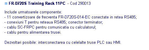 Text Box: ■ FR-D720S Training Rack 11PC  - Cod 290013

Include urmatoarele componente:
- 11 convertizoare de frecventa FR-D720S-014-EC conectate in retea RS485;
- conexiuni T pentru reteaua RS485; conector terminator;
- cablu SC-FRPC pentru comunicatia cu calculatorul;
- cablu pentru alimentarea trusei.

Dezvoltari posibile: interconectarea cu celelalte truse PLC sau HMI.