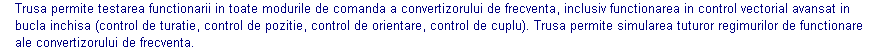 Text Box: Trusa permite testarea functionarii in toate modurile de comanda a convertizorului de frecventa, inclusiv functionarea in control vectorial avansat in bucla inchisa (control de turatie, control de pozitie, control de orientare, control de cuplu). Trusa permite simularea tuturor regimurilor de functionare ale convertizorului de frecventa.