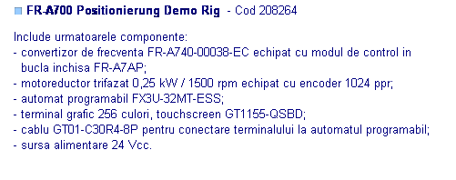 Text Box: ■ FR-A700 Positionierung Demo Rig  - Cod 208264 

Include urmatoarele componente:
- convertizor de frecventa FR-A740-00038-EC echipat cu modul de control in
  bucla inchisa FR-A7AP;
- motoreductor trifazat 0,25 kW / 1500 rpm echipat cu encoder 1024 ppr;
- automat programabil FX3U-32MT-ESS; 
- terminal grafic 256 culori, touchscreen GT1155-QSBD;
- cablu GT01-C30R4-8P pentru conectare terminalului la automatul programabil;
- sursa alimentare 24 Vcc.

