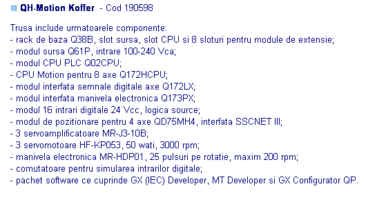 Text Box: ■ QH-Motion Koffer  - Cod 190598 

Trusa include urmatoarele componente:
- rack de baza Q38B, slot sursa, slot CPU si 8 sloturi pentru module de extensie;
- modul sursa Q61P, intrare 100-240 Vca;
- modul CPU PLC Q02CPU;
- CPU Motion pentru 8 axe Q172HCPU;
- modul interfata semnale digitale axe Q172LX;
- modul interfata manivela electronica Q173PX;
- modul 16 intrari digitale 24 Vcc, logica source;
- modul de pozitionare pentru 4 axe QD75MH4, interfata SSCNET III;
- 3 servoamplificatoare MR-J3-10B;
- 3 servomotoare HF-KP053, 50 wati, 3000 rpm;
- manivela electronica MR-HDP01, 25 pulsuri pe rotatie, maxim 200 rpm;
- comutatoare pentru simularea intrarilor digitale;
- pachet software ce cuprinde GX (IEC) Developer, MT Developer si GX Configurator QP.
