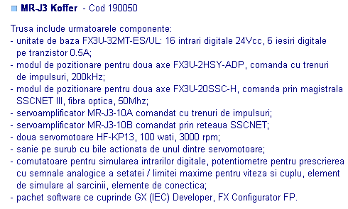 Text Box: ■ MR-J3 Koffer  - Cod 190050 

Trusa include urmatoarele componente:
- unitate de baza FX3U-32MT-ES/UL: 16 intrari digitale 24Vcc, 6 iesiri digitale
  pe tranzistor 0.5A;
- modul de pozitionare pentru doua axe FX3U-2HSY-ADP, comanda cu trenuri 
  de impulsuri, 200kHz;
- modul de pozitionare pentru doua axe FX3U-20SSC-H, comanda prin magistrala
  SSCNET III, fibra optica, 50Mhz;
- servoamplificator MR-J3-10A comandat cu trenuri de impulsuri;
- servoamplificator MR-J3-10B comandat prin reteaua SSCNET;
- doua servomotoare HF-KP13, 100 wati, 3000 rpm;
- sanie pe surub cu bile actionata de unul dintre servomotoare;
- comutatoare pentru simularea intrarilor digitale, potentiometre pentru prescrierea
  cu semnale analogice a setatei / limitei maxime pentru viteza si cuplu, element
  de simulare al sarcinii, elemente de conectica;
- pachet software ce cuprinde GX (IEC) Developer, FX Configurator FP.
