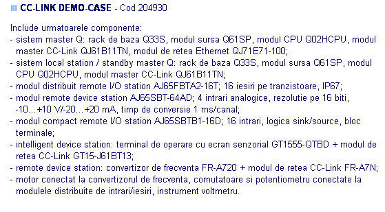 Text Box: ■ CC-LINK DEMO-CASE - Cod 204930

Include urmatoarele componente: 
- sistem master Q: rack de baza Q33S, modul sursa Q61SP, modul CPU Q02HCPU, modul
  master CC-Link QJ61B11TN, modul de retea Ethernet QJ71E71-100;
- sistem local station / standby master Q: rack de baza Q33S, modul sursa Q61SP, modul
  CPU Q02HCPU, modul master CC-Link QJ61B11TN;
- modul distribuit remote I/O station AJ65FBTA2-16T; 16 iesiri pe tranzistoare, IP67;
- modul remote device station AJ65SBT-64AD; 4 intrari analogice, rezolutie pe 16 biti, 
  -10...+10 V/-20...+20 mA, timp de conversie 1 ms/canal;
- modul compact remote I/O station AJ65SBTB1-16D; 16 intrari, logica sink/source, bloc
  terminale;
- intelligent device station: terminal de operare cu ecran senzorial GT1555-QTBD + modul de
  retea CC-Link GT15-J61BT13;
- remote device station: convertizor de frecventa FR-A720 + modul de retea CC-Link FR-A7N;
- motor conectat la convertizorul de frecventa, comutatoare si potentiometru conectate la 
  modulele distribuite de intrari/iesiri, instrument voltmetru.
