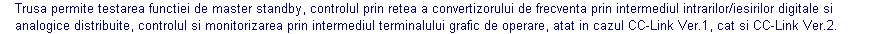 Text Box: Trusa permite testarea functiei de master standby, controlul prin retea a convertizorului de frecventa prin intermediul intrarilor/iesirilor digitale si analogice distribuite, controlul si monitorizarea prin intermediul terminalului grafic de operare, atat in cazul CC-Link Ver.1, cat si CC-Link Ver.2.