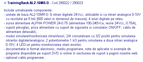 Text Box: ■ TrainingRack AL2-10MR-D - Cod 290022 / 290023

Include urmatoarele componente: 
- unitate de baza AL2-10MR-D: 6 intrari digitale 24Vcc; utilizabile si ca intrari analogice 0-10V
  cu rezolutie pe 9 biti (500 valori in domeniul de masura); 4 iesiri digitale pe releu; 
- sursa alimentare ALPHA POWER 24-0.75 (alimentare 100-240Vca, iesire 24Vcc, 0.75A);
- suport plexiglas; priza alimentare cu suport de siguranta si comutator ON/OFF; cablu de
  alimentare detasabil;;
- modul simulare/monitorizare intrari/iesiri; 2/4 comutatoare cu 3/2 pozitii pentru simularea
  intrarilor digitale/analogice; 2 potentiometre 1 kΩ pentru simularea a doua intrari analogice
  0-10V; 4 LED-uri pentru monitorizarea starii iesirilor;
- documentatie in format electronic, mediu programare, note de aplicatie si exemple de 
  programe disponibile pe suport DVD si online in sectiunea de suport a paginii noastre web
- optional cablu programare;